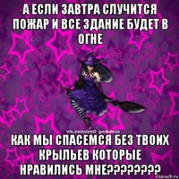 а если завтра случится пожар и все здание будет в огне как мы спасемся без твоих крыльев которые нравились мне????????