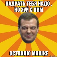 надрать тебя надо , но хуй с ним оставлю мишке