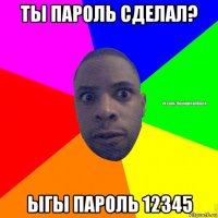 ты пароль сделал? ыгы пароль 12345