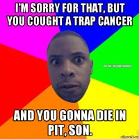 i'm sorry for that, but you cought a trap cancer and you gonna die in pit, son.