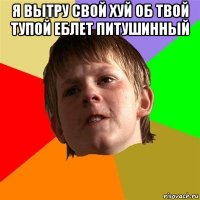 я вытру свой хуй об твой тупой еблет питушинный 