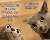 Ты точно 45 летняя одинокая женщина ??? И у тебя нет кота ???