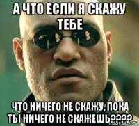 а что если я скажу тебе что ничего не скажу, пока ты ничего не скажешь????