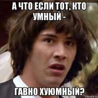 а что если тот, кто умный - гавно хуюмный?