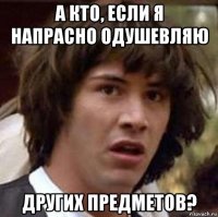 а кто, если я напрасно одушевляю других предметов?