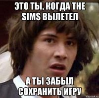 это ты, когда the sims вылетел а ты забыл сохранить игру