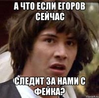 а что если егоров сейчас следит за нами с фейка?