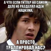 а что если гитлер на самом деле не разделял идеи нацизма, а просто траллировал нас?