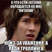 а что если евгений обращается ко мне "виталий" не из-за уважения, а ради троллинга