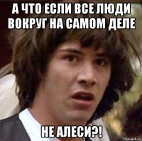 а что если все люди вокруг на самом деле не алеси?!