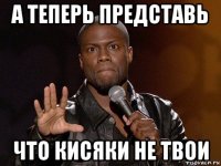 а теперь представь что кисяки не твои