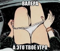 валера а это твоё утро