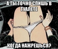 а ты точно спишь в туалете когда нажрешься?