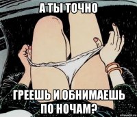 а ты точно греешь и обнимаешь по ночам?