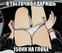 а ты точно ударишь 150кк на глобе