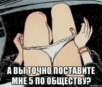  а вы точно поставите мне 5 по обществу?