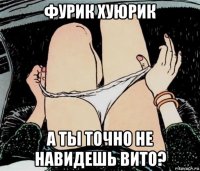 фурик хуюрик а ты точно не навидешь вито?