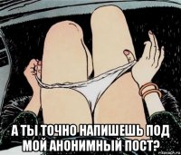  а ты точно напишешь под мой анонимный пост?