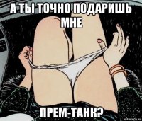 а ты точно подаришь мне прем-танк?