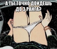 а ты точно дойдешь до 3 ранга? 