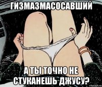 гизмазмасосавший а ты точно не стуканешь джусу?