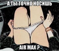 а ты точно носишь air max ?