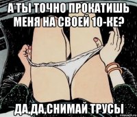 а ты точно прокатишь меня на своей 10-ке? да,да,снимай трусы