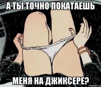 а ты точно покатаешь меня на джиксере?