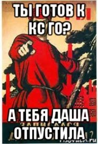 ты готов к кс го? а тебя даша отпустила