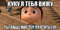 куку я тебя вижу ты ваще мастер прятаться!