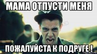 мама отпусти меня пожалуйста к подруге !