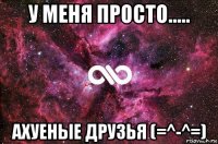 у меня просто..... ахуеные друзья (=^-^=)