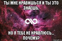 ты мне нравишься и ты это знаешь, но я тебе не нравлюсь... почему?