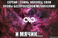 сережа ! скинь, наконец, свои оковы беспробудной меланхолии! и мячик.....