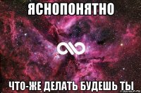 яснопонятно что-же делать будешь ты