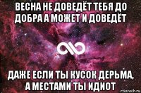 весна не доведёт тебя до добра а может и доведёт даже если ты кусок дерьма, а местами ты идиот