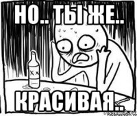 но.. ты же.. красивая..