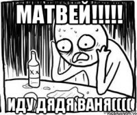 матвей!!!!! иду дядя ваня((((