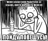 меня засватали родители за уебана, никто воровать меня не хочет пойду повешусь