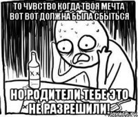 то чувство когда твоя мечта вот вот должна была сбыться но родители тебе это не разрешили!