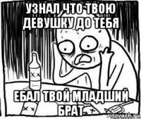 узнал что твою девушку до тебя ебал твой младший брат