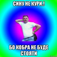 сину не кури.! бо кобра не буде стояти