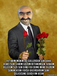  fatiwim menim bu gullerden sen daha qeweysen, canim gozum bitanemsen, axwam qelecem size sen cani yox deme mene olerem senun ucun yoxsa qacirdaram seni delicesine sevdiyim ucun