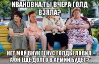 ивановна,ты вчера голд взяла? нет,мой внук генус голды ловил. а он еще долго в армии будет?