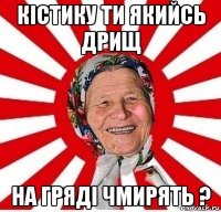 кістику ти якийсь дрищ на гряді чмирять ?