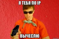 я тебя по ip вычеслю