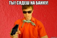 ты! сядеш на банку! 