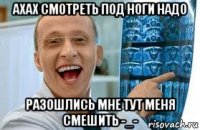 ахах смотреть под ноги надо разошлись мне тут меня смешить -_-