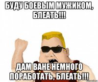 буду боевым мужиком, блеать!!! дам ване немного поработать, блеать!!!