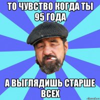 то чувство когда ты 95 года а выглядишь старше всех